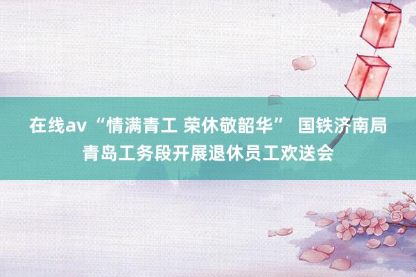 在线av “情满青工 荣休敬韶华”  国铁济南局青岛工务段开展退休员工欢送会