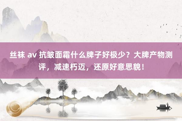 丝袜 av 抗皱面霜什么牌子好极少？大牌产物测评，减速朽迈，还原好意思貌！