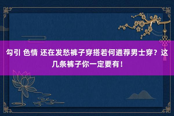 勾引 色情 还在发愁裤子穿搭若何遴荐男士穿？这几条裤子你一定要有！