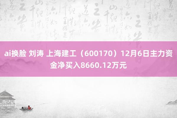 ai换脸 刘涛 上海建工（600170）12月6日主力资金净买入8660.12万元