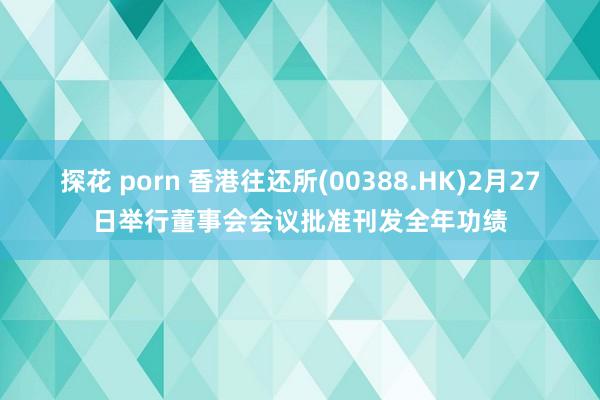 探花 porn 香港往还所(00388.HK)2月27日举行董事会会议批准刊发全年功绩