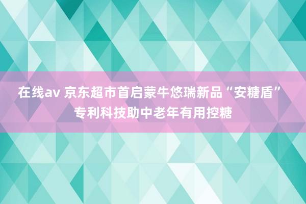 在线av 京东超市首启蒙牛悠瑞新品“安糖盾” 专利科技助中老年有用控糖