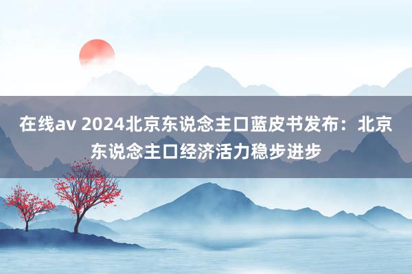 在线av 2024北京东说念主口蓝皮书发布：北京东说念主口经济活力稳步进步