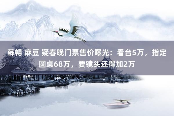 蘇暢 麻豆 疑春晚门票售价曝光：看台5万，指定圆桌68万，要镜头还得加2万