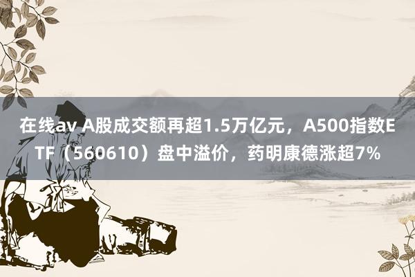 在线av A股成交额再超1.5万亿元，A500指数ETF（560610）盘中溢价，药明康德涨超7%