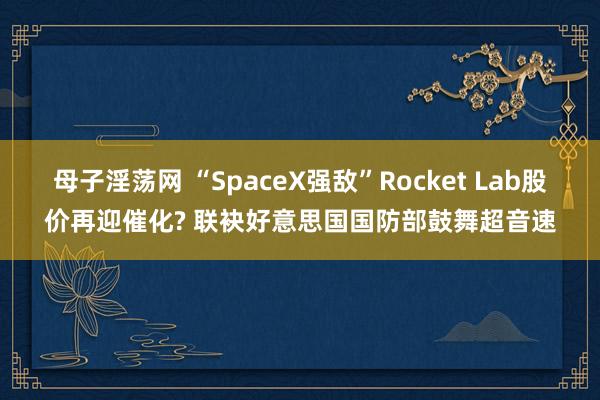 母子淫荡网 “SpaceX强敌”Rocket Lab股价再迎催化? 联袂好意思国国防部鼓舞超音速