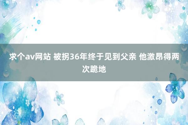 求个av网站 被拐36年终于见到父亲 他激昂得两次跪地