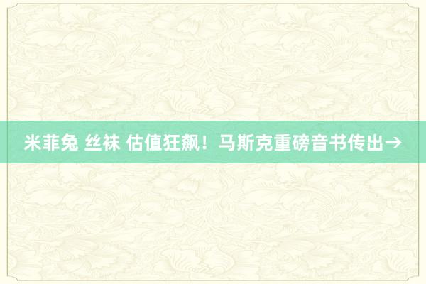 米菲兔 丝袜 估值狂飙！马斯克重磅音书传出→