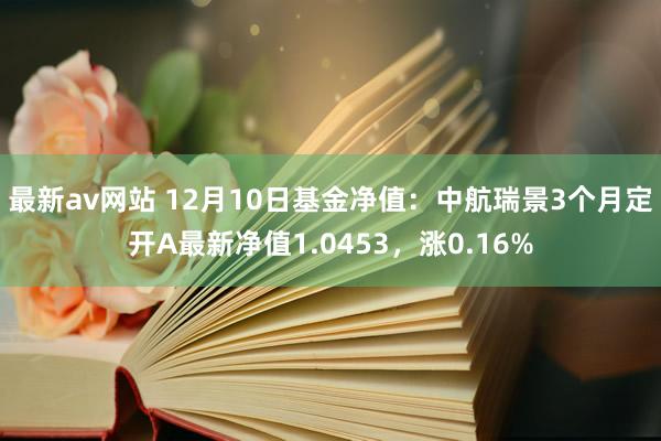 最新av网站 12月10日基金净值：中航瑞景3个月定开A最新净值1.0453，涨0.16%