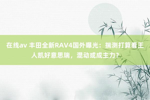 在线av 丰田全新RAV4国外曝光：揣测打算看王人凯好意思瑞，混动或成主力？