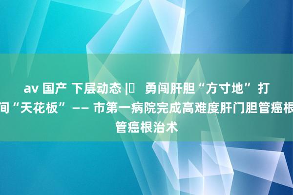 av 国产 下层动态 |​ 勇闯肝胆“方寸地” 打破期间“天花板” —— 市第一病院完成高难度肝门胆管癌根治术