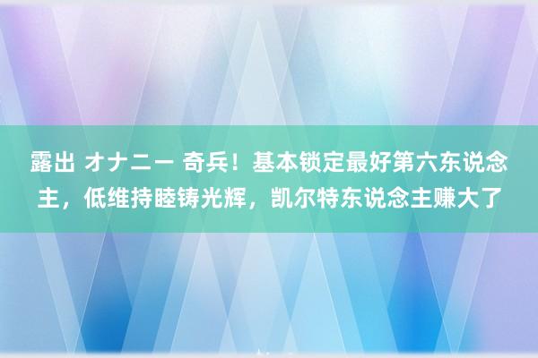 露出 オナニー 奇兵！基本锁定最好第六东说念主，低维持睦铸光辉，凯尔特东说念主赚大了