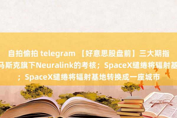 自拍偷拍 telegram 【好意思股盘前】三大期指皆涨；SEC重启对马斯克旗下Neuralink的考核；SpaceX缱绻将辐射基地转换成一座城市