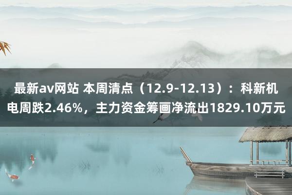 最新av网站 本周清点（12.9-12.13）：科新机电周跌2.46%，主力资金筹画净流出1829.10万元