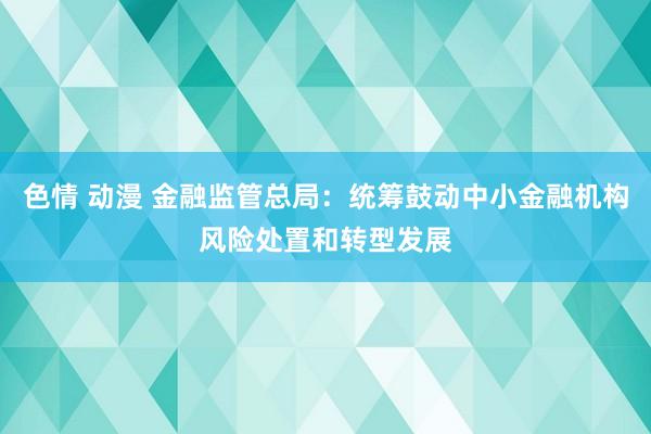 色情 动漫 金融监管总局：统筹鼓动中小金融机构风险处置和转型发展