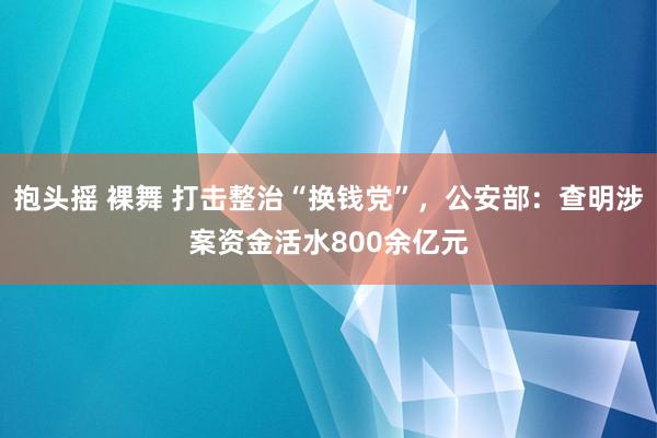 抱头摇 裸舞 打击整治“换钱党”，公安部：查明涉案资金活水800余亿元