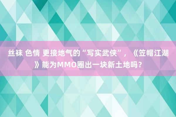 丝袜 色情 更接地气的“写实武侠”，《笠帽江湖》能为MMO圈出一块新土地吗？