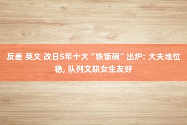 反差 英文 改日5年十大“铁饭碗”出炉: 大夫地位稳， 队列文职女生友好