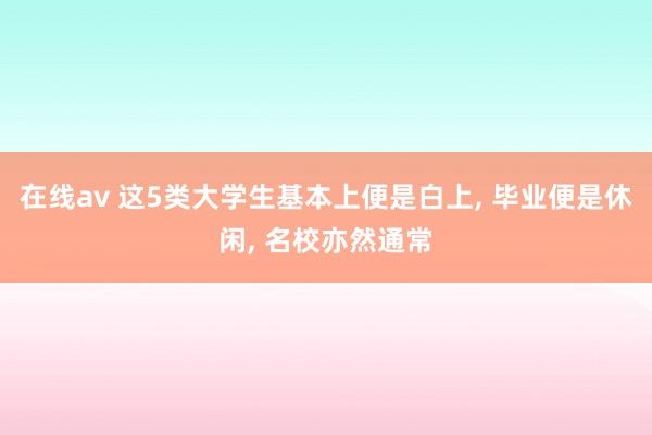 在线av 这5类大学生基本上便是白上， 毕业便是休闲， 名校亦然通常