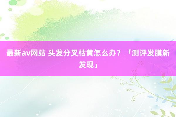 最新av网站 头发分叉枯黄怎么办？「测评发膜新发现」