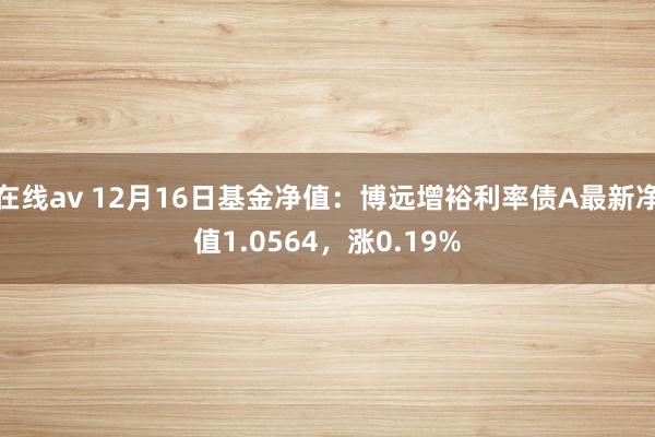 在线av 12月16日基金净值：博远增裕利率债A最新净值1.0564，涨0.19%