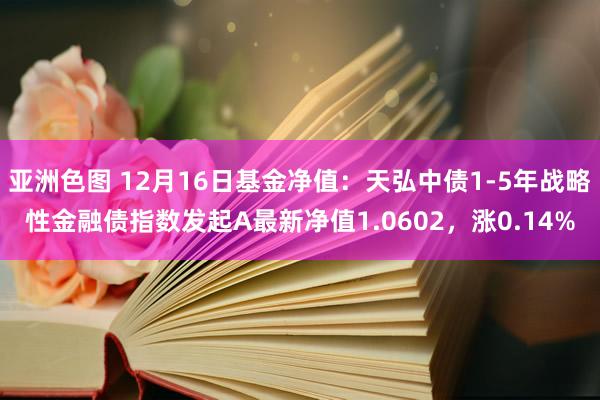 亚洲色图 12月16日基金净值：天弘中债1-5年战略性金融债指数发起A最新净值1.0602，涨0.14%