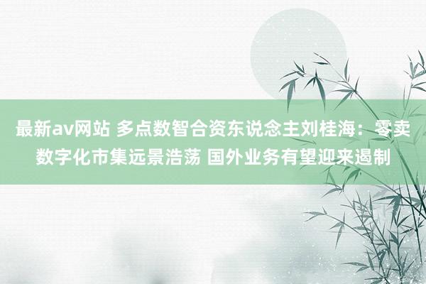 最新av网站 多点数智合资东说念主刘桂海：零卖数字化市集远景浩荡 国外业务有望迎来遏制