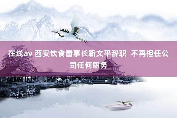 在线av 西安饮食董事长靳文平辞职  不再担任公司任何职务