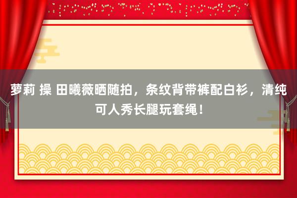 萝莉 操 田曦薇晒随拍，条纹背带裤配白衫，清纯可人秀长腿玩套绳！