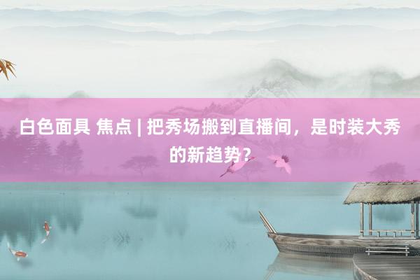 白色面具 焦点 | 把秀场搬到直播间，是时装大秀的新趋势？