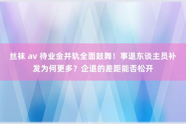 丝袜 av 待业金并轨全面鼓舞！事退东谈主员补发为何更多？企退的差距能否松开