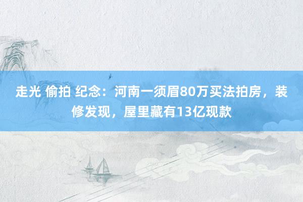 走光 偷拍 纪念：河南一须眉80万买法拍房，装修发现，屋里藏有13亿现款