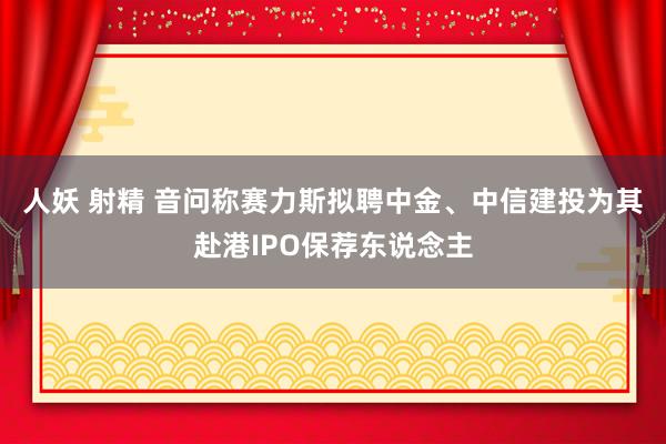 人妖 射精 音问称赛力斯拟聘中金、中信建投为其赴港IPO保荐东说念主