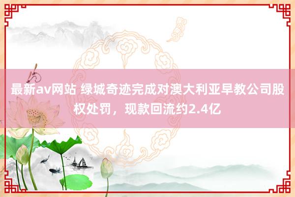 最新av网站 绿城奇迹完成对澳大利亚早教公司股权处罚，现款回流约2.4亿