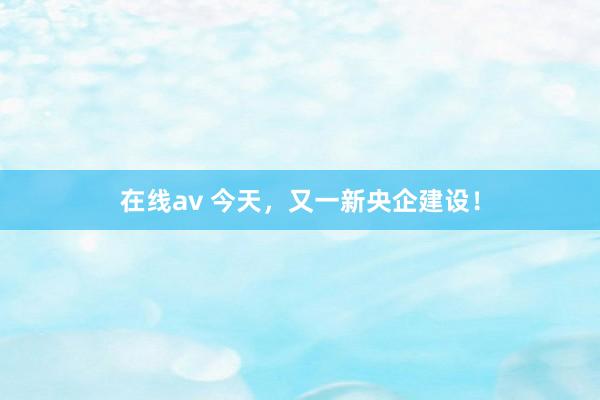 在线av 今天，又一新央企建设！