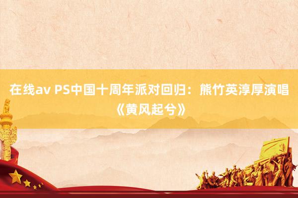 在线av PS中国十周年派对回归：熊竹英淳厚演唱《黄风起兮》