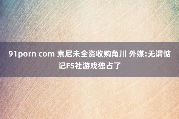 91porn com 索尼未全资收购角川 外媒:无谓惦记FS社游戏独占了