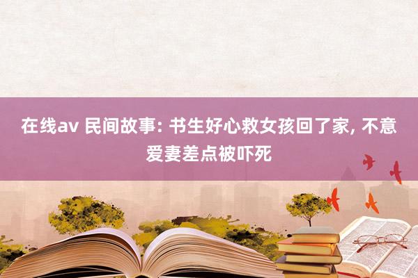 在线av 民间故事: 书生好心救女孩回了家， 不意爱妻差点被吓死