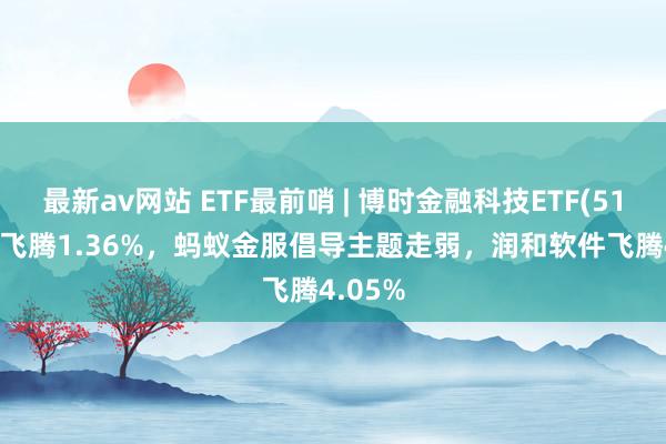 最新av网站 ETF最前哨 | 博时金融科技ETF(516860)飞腾1.36%，蚂蚁金服倡导主题走弱，润和软件飞腾4.05%