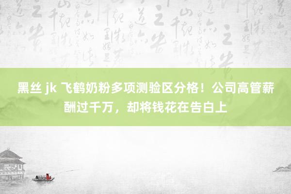 黑丝 jk 飞鹤奶粉多项测验区分格！公司高管薪酬过千万，却将钱花在告白上