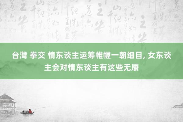 台灣 拳交 情东谈主运筹帷幄一朝细目， 女东谈主会对情东谈主有这些无餍