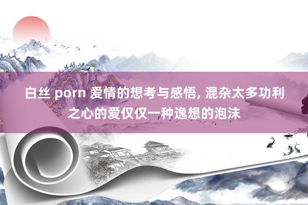 白丝 porn 爱情的想考与感悟， 混杂太多功利之心的爱仅仅一种逸想的泡沫