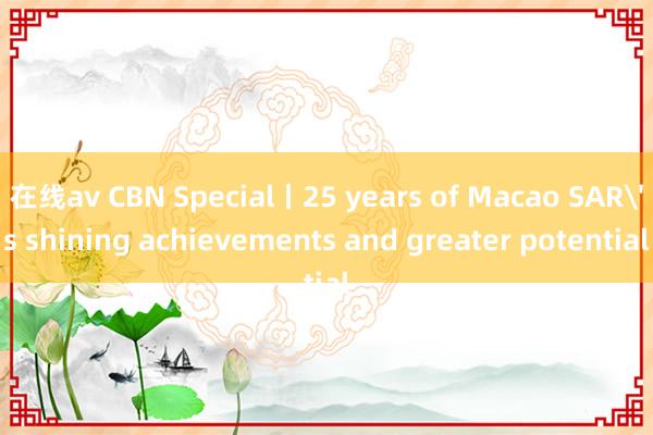 在线av CBN Special丨25 years of Macao SAR's shining achievements and greater potential