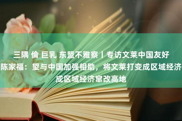 三隅 倫 巨乳 东盟不雅察丨专访文莱中国友好协会会长陈家福：望与中国加强相助，将文莱打变成区域经济窜改高地