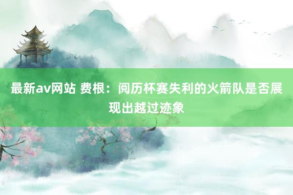 最新av网站 费根：阅历杯赛失利的火箭队是否展现出越过迹象