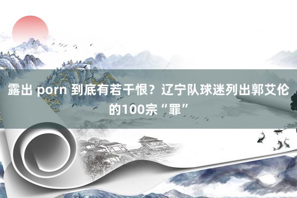 露出 porn 到底有若干恨？辽宁队球迷列出郭艾伦的100宗“罪”