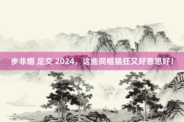 步非烟 足交 2024，这些同框猖狂又好意思好！