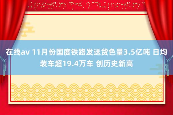 在线av 11月份国度铁路发送货色量3.5亿吨 日均装车超19.4万车 创历史新高