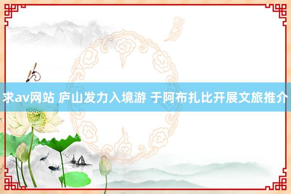 求av网站 庐山发力入境游 于阿布扎比开展文旅推介