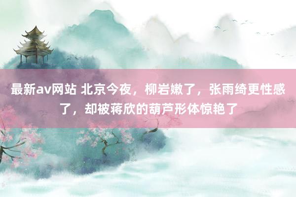 最新av网站 北京今夜，柳岩嫩了，张雨绮更性感了，却被蒋欣的葫芦形体惊艳了